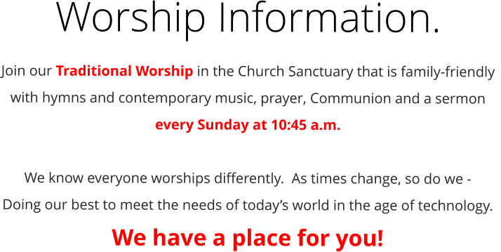 Worship Information. Join our Traditional Worship in the Church Sanctuary that is family-friendly with hymns and contemporary music, prayer, Communion and a sermon every Sunday at 10:45 a.m.  We know everyone worships differently.  As times change, so do we -  Doing our best to meet the needs of today’s world in the age of technology.   We have a place for you!